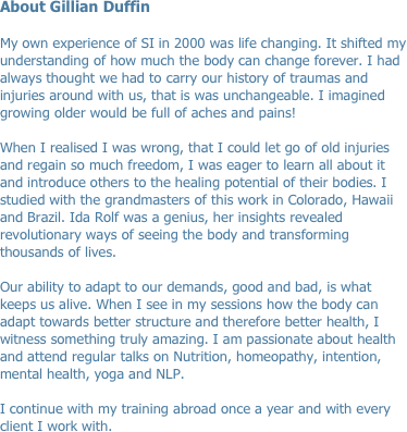 About Gillian Duffin 

My own experience of SI in 2000 was life changing. It shifted my understanding of how much the body can change forever. I had always thought we had to carry our history of traumas and injuries around with us, that is was unchangeable. I imagined growing older would be full of aches and pains! 

When I realised I was wrong, that I could let go of old injuries and regain so much freedom, I was eager to learn all about it and introduce others to the healing potential of their bodies. I studied with the grandmasters of this work in Colorado, Hawaii and Brazil. Ida Rolf was a genius, her insights revealed revolutionary ways of seeing the body and transforming thousands of lives.

Our ability to adapt to our demands, good and bad, is what keeps us alive. When I see in my sessions how the body can adapt towards better structure and therefore better health, I witness something truly amazing. I am passionate about health and attend regular talks on Nutrition, homeopathy, intention, mental health, yoga and NLP.

I continue with my training abroad once a year and with every client I work with. 




