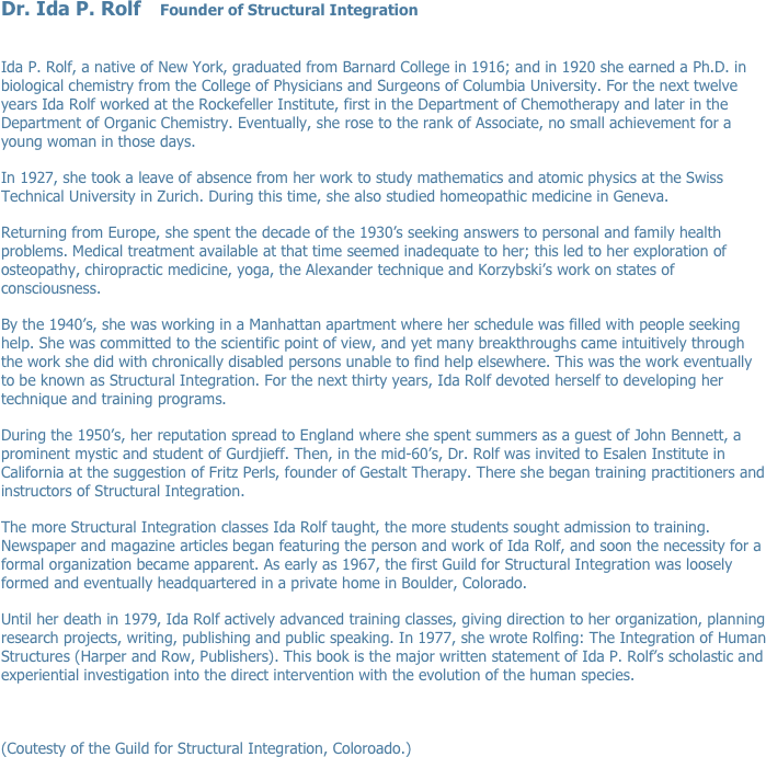 Dr. Ida P. Rolf    Founder of Structural Integration
 

Ida P. Rolf, a native of New York, graduated from Barnard College in 1916; and in 1920 she earned a Ph.D. in biological chemistry from the College of Physicians and Surgeons of Columbia University. For the next twelve years Ida Rolf worked at the Rockefeller Institute, first in the Department of Chemotherapy and later in the Department of Organic Chemistry. Eventually, she rose to the rank of Associate, no small achievement for a young woman in those days.
In 1927, she took a leave of absence from her work to study mathematics and atomic physics at the Swiss Technical University in Zurich. During this time, she also studied homeopathic medicine in Geneva.
Returning from Europe, she spent the decade of the 1930’s seeking answers to personal and family health problems. Medical treatment available at that time seemed inadequate to her; this led to her exploration of osteopathy, chiropractic medicine, yoga, the Alexander technique and Korzybski’s work on states of consciousness.
By the 1940’s, she was working in a Manhattan apartment where her schedule was filled with people seeking help. She was committed to the scientific point of view, and yet many breakthroughs came intuitively through the work she did with chronically disabled persons unable to find help elsewhere. This was the work eventually to be known as Structural Integration. For the next thirty years, Ida Rolf devoted herself to developing her technique and training programs.
During the 1950’s, her reputation spread to England where she spent summers as a guest of John Bennett, a prominent mystic and student of Gurdjieff. Then, in the mid-60’s, Dr. Rolf was invited to Esalen Institute in California at the suggestion of Fritz Perls, founder of Gestalt Therapy. There she began training practitioners and instructors of Structural Integration.
The more Structural Integration classes Ida Rolf taught, the more students sought admission to training. Newspaper and magazine articles began featuring the person and work of Ida Rolf, and soon the necessity for a formal organization became apparent. As early as 1967, the first Guild for Structural Integration was loosely formed and eventually headquartered in a private home in Boulder, Colorado.
Until her death in 1979, Ida Rolf actively advanced training classes, giving direction to her organization, planning research projects, writing, publishing and public speaking. In 1977, she wrote Rolfing: The Integration of Human Structures (Harper and Row, Publishers). This book is the major written statement of Ida P. Rolf’s scholastic and experiential investigation into the direct intervention with the evolution of the human species.


(Coutesty of the Guild for Structural Integration, Coloroado.)