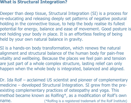 What is Structural Integration? 

Deeper than deep tissue, Structural Integration (SI) is a process for re-educating and releasing deeply set patterns of negative postural holding in the connective tissue, to help the body realise its fullest potential for energy, balance and ease of movement. Good posture is not holding your body in place. It is an effortless feeling of being held by your own natural balance in gravity.
SI is a hands-on body transformation, which renews the natural alignment and structural balance of the human body for pain-free vitality and wellbeing. Because the places we feel pain and tension are just part of a whole complex structure, lasting relief can only happen when the whole body is integrated, balanced and aligned.

Dr. Ida Rolf – acclaimed US scientist and pioneer of complementary medicine – developed Structural Integration. SI grew from the pre-existing complementary practices of osteopathy and yoga. This method became known as Rolfing*, as a modification of Rolf’s own name.                               (*Rolfing is a registered trademark of the Rolf Institute)