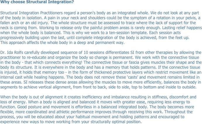 Why choose Structural Integration?

Structural Integration Practitioners regard a person's body as an integrated whole. We do not look at any part of the body in isolation. A pain in your neck and shoulders could be the symptom of a rotation in your pelvis, a fallen arch or an old injury. The whole structure must be assessed to trace where the lack of support for the neck is coming from. Working to release only the painful problem areas is rarely enough. Lasting relief happens when the whole body is balanced. This is why we work to a ten-session template. Each session acts progressively building upon the last, until complete integration of the body is achieved, from the feet up. 
This approach affects the whole body in a deep and permanent way.

Dr. Ida Rolfs carefully developed sequence of 10 sessions differentiates SI from other therapies by allowing the practitioner to re-educate and organize the body so change is permanent. We work with the connective tissue in the body - that which connects everything! The connective tissue or fascia gives muscles their shape and the body its structure. It is everywhere in the body and has a memory that holds patterns. If the connective tissue is injured, it holds that memory too - in the form of thickened protective layers which restrict movement like an internal cast while healing happens. The body does not remove these ‘casts’ and movement remains limited in these areas. SI releases these dense areas allowing the muscles to move more efficiently, balances the body in segments to achieve vertical alignment, from front to back, side to side, top to bottom and inside to outside. 

When the body is out of alignment it creates inefficiency and imbalance resulting in stiffness, discomfort and loss of energy. When a body is aligned and balanced it moves with greater ease, requiring less energy to function. Good posture and movement is effortless in a balanced integrated body. The body becomes more flexible, more coordinated and athletic performance improves through receiving this work. Throughout the process, you will be educated about your habitual movement and holding patterns and encouraged to experience new ways to move working from your structurally optimal position.

